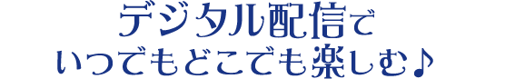 デジタル配信でいつでもどこでも楽しむ♪