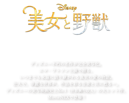 美女と野獣 Movie NEX 10/4 発売 9/13先行デジタル配信 ディズニー不朽の名作が完全実写化。エマ・ワトソン主演で贈る、いつまでも永遠に語り継がれる真実の愛の物語。壮大で、華麗な世界が、作品を彩る音楽と共に甦るー。ディズニーの実写映画史上No.1（世界興行収入）の大ヒット作、MovieNEXで登場！
