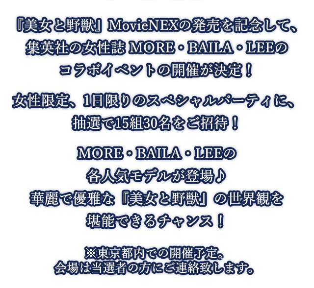 『美女と野獣』MovieNEXの発売を記念して、集英社の女性誌 MORE・BAILA・LEEのコラボイベントの開催が決定！女性限定、1日限りのスペシャルパーティに、抽選で15組30名をご招待！MORE・BAILA・LEEの各人気モデルが登場♪華麗で優雅な『美女と野獣』の世界観を堪能できるチャンス！※東京都内での開催予定。会場は当選者の方にご連絡致します。