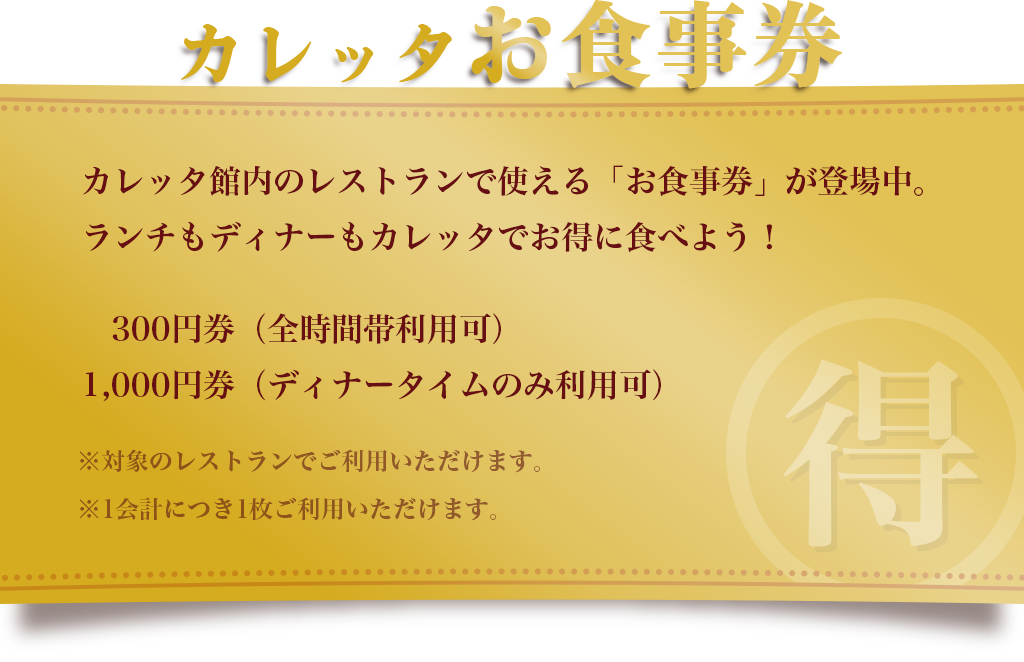 【カレッタお食事券】カレッタ館内のレストランで使える「お食事券」が登場中。ランチもディナーもカレッタでお得に食べよう！300円券（全時間帯利用可）、1,000円券（ディナータイムのみ利用可）。※対象のレストランでご利用いただけます。※1会計につき1枚ご利用いただけます。