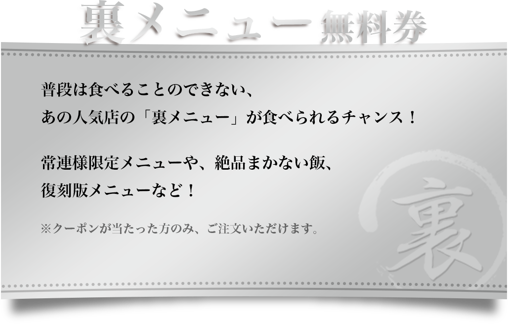 【裏メニュー無料券】普段は食べることのできない、あの人気店の「裏メニュー」が食べられるチャンス！常連様限定メニューや、絶品まかない飯、復刻版メニューなど！※クーポンが当たった方のみ、ご注文いただけます。