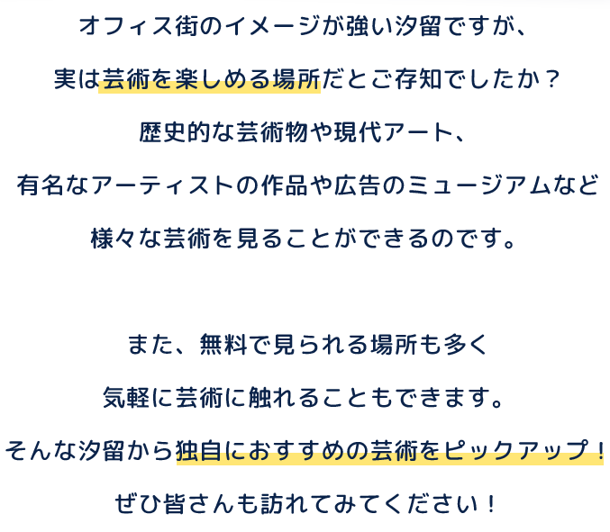 オフィス街のイメージが強い汐留ですが、実は芸術を楽しめる場所だとご存知でしたか？歴史的な芸術物や現代アート、有名なアーティストの作品や広告のミュージアムなど様々な芸術を見ることができるのです。また、無料で見られる場所も多く気軽に芸術に触れることもできます。そんな汐留から独自におすすめの芸術をピックアップ！ぜひ皆さんも訪れてみてください！