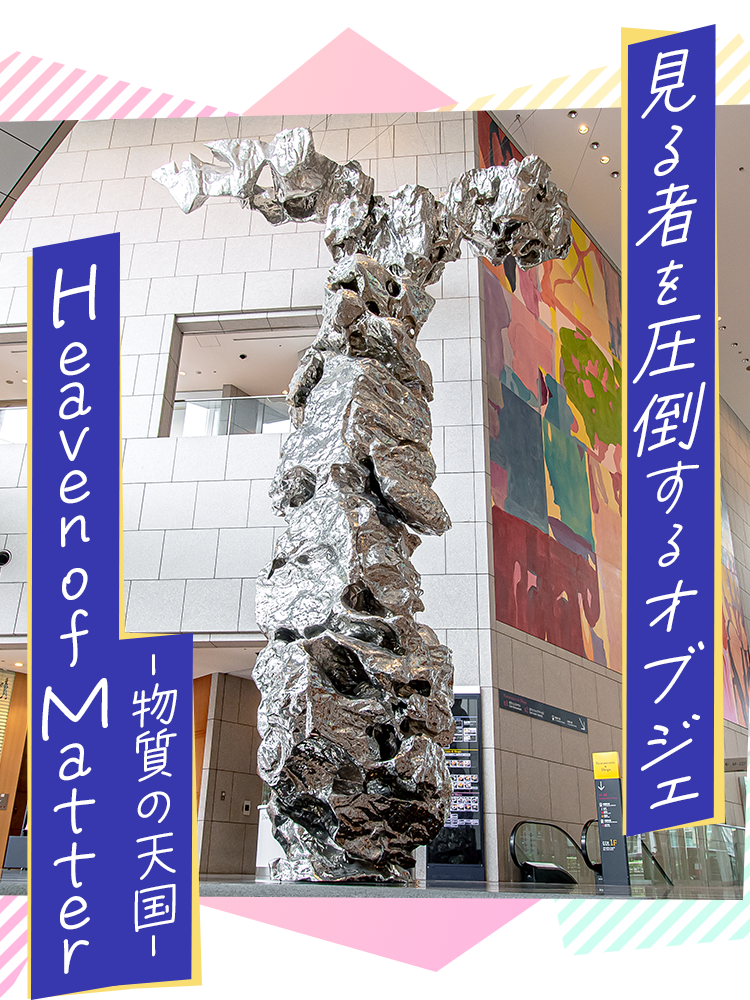 見る者を圧倒するオブジェ　Heaven of Matter 物質の天国