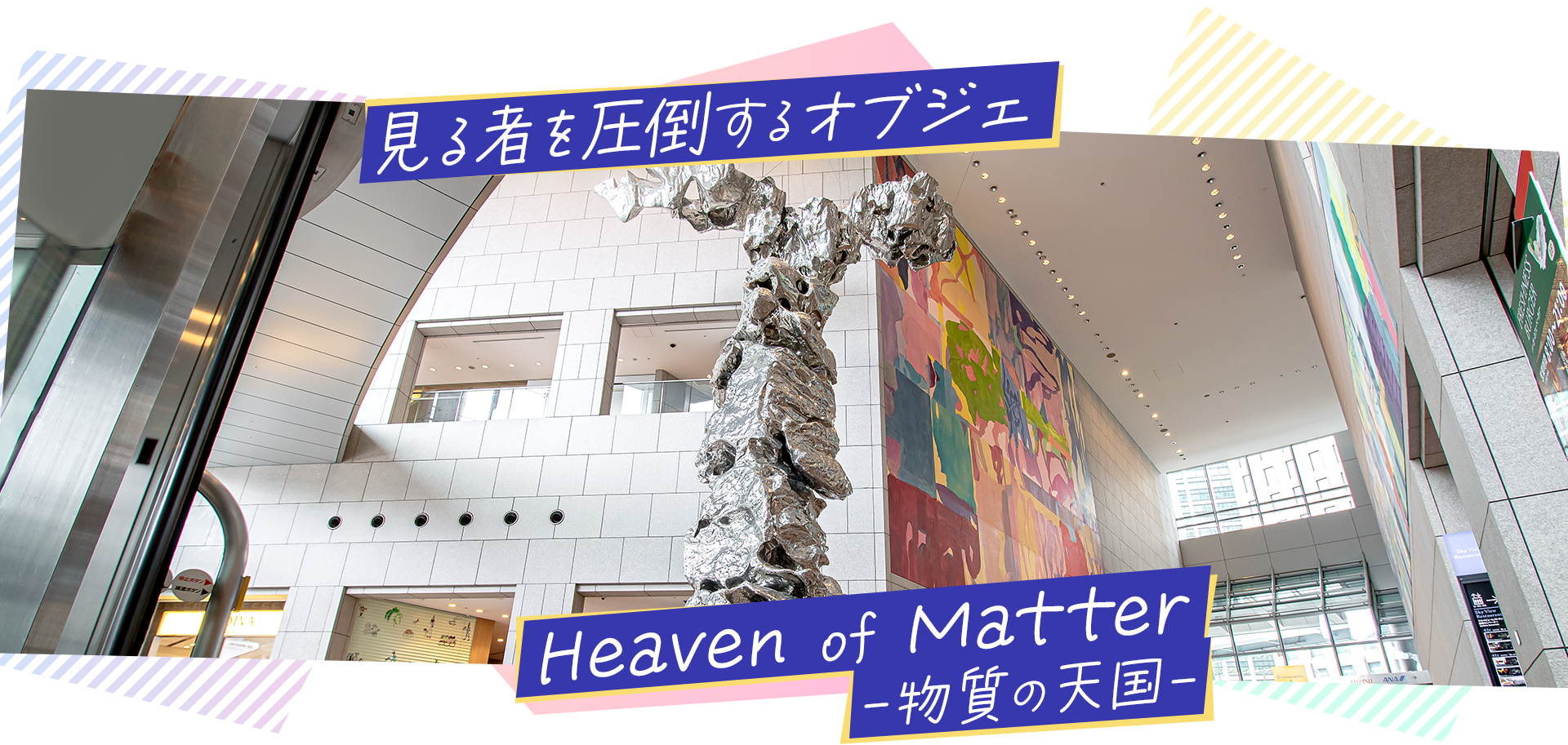 見る者を圧倒するオブジェ　Heaven of Matter 物質の天国