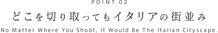 POINT.02 どこを切り取ってもイタリアの街並み
