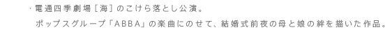 ・電通四季劇場［海］のこけら落とし公演。ポップスグループ「ABBA」の楽曲にのせて、結婚式前夜の母と娘の絆を描いた作品。