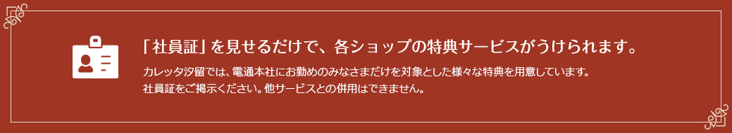 「社員証」を見せるだけで、各ショップの特典サービスがうけられます。 カレッタ汐留では、電通本社にお勤めのみなさまだけを対象とした様々な特典を用意しています。 社員証をご掲示ください。他サービスとの併用はできません。